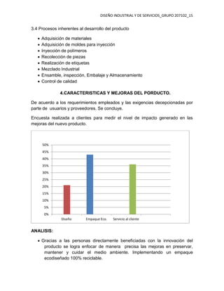 DISEÑO INDUSTRIAL Y DE SERVICIOS_GRUPO 207102_15
3.4 Procesos inherentes al desarrollo del producto
 Adquisición de materiales
 Adquisición de moldes para inyección
 Inyección de polímeros
 Recolección de piezas
 Realización de etiquetas
 Mezclado Industrial
 Ensamble, inspección, Embalaje y Almacenamiento
 Control de calidad
4.CARACTERISTICAS Y MEJORAS DEL PORDUCTO.
De acuerdo a los requerimientos empleados y las exigencias decepcionadas por
parte de usuarios y proveedores. Se concluye.
Encuesta realizada a clientes para medir el nivel de impacto generado en las
mejoras del nuevo producto.
ANALISIS:
 Gracias a las personas directamente beneficiadas con la innovación del
producto se logra enfocar de manera precisa las mejoras en preservar,
mantener y cuidar el medio ambiente. Implementando un empaque
ecodiseñado 100% reciclable.
0%
5%
10%
15%
20%
25%
30%
35%
40%
45%
50%
Diseño Empaque Eco. Servicio al cliente
 