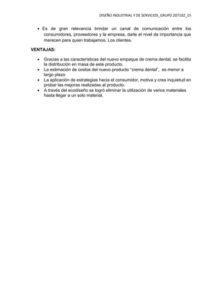 DISEÑO INDUSTRIAL Y DE SERVICIOS_GRUPO 207102_15
 Es de gran relevancia brindar un canal de comunicación entre los
consumidores, proveedores y la empresa, darle el nivel de importancia que
merecen para quien trabajamos. Los clientes.
VENTAJAS:
 Gracias a las características del nuevo empaque de crema dental, se facilita
la distribución en masa de este producto.
 La estimación de costos del nuevo producto “crema dental”, es menor a
largo plazo
 La aplicación de estrategias hacia el consumidor, motiva y crea inquietud en
probar las mejoras realizadas al producto.
 A través del ecodiseño se logró eliminar la utilización de varios materiales
hasta llegar a un solo material.
 