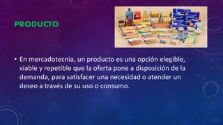 PRODUCTO
• En mercadotecnia, un producto es una opción elegible,
viable y repetible que la oferta pone a disposición de la
demanda, para satisfacer una necesidad o atender un
deseo a través de su uso o consumo.
 