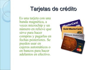 Tarjetas de crédito Es una tarjeta con una banda magnética, a veces microchip y un número en relieve que sirve para hacer compras y pagarlas en fechas posteriores. Se pueden usar en cajeros automáticos o en bancos para hacer adelantos en efectivo. 