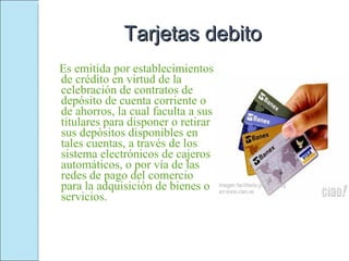 Tarjetas debito Es emitida por establecimientos de crédito en virtud de la celebración de contratos de depósito de cuenta corriente o de ahorros, la cual faculta a sus titulares para disponer o retirar sus depósitos disponibles en tales cuentas, a través de los sistema electrónicos de cajeros automáticos, o por vía de las redes de pago del comercio para la adquisición de bienes o servicios. 