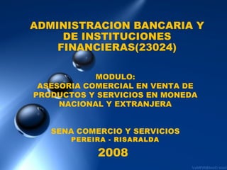 ADMINISTRACION BANCARIA Y DE INSTITUCIONES FINANCIERAS(23024) MODULO: ASESORIA COMERCIAL EN VENTA DE PRODUCTOS Y SERVICIOS EN MONEDA NACIONAL Y EXTRANJERA SENA COMERCIO Y SERVICIOS PEREIRA - RISARALDA 2008 