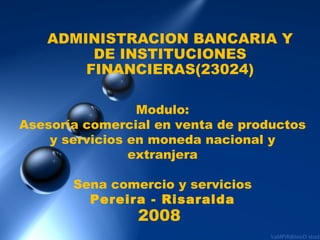 ADMINISTRACION BANCARIA Y DE INSTITUCIONES FINANCIERAS(23024) Modulo: Asesoría comercial en venta de productos y servicios en moneda nacional y extranjera Sena comercio y servicios Pereira - Risaralda 2008 