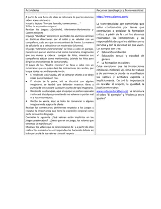 Actividades                                                        Recursos tecnológicos / Transversalidad
Observar y comentar a nivel grupal el video
A partir de una lluvia de ideas se retomara lo que los alumnos     http://www.calameo.com/
saben acerca de teatro
Hacer la lectura “Tercera llamada, comenzamos … “                  La transversalidad son contenidos que
Taller de expresión corporal                                       están conformados por temas que
Realizar los juegos: ¡Quiúbole!, Marioneta-Marionetista y
                                                                   contribuyen a propiciar la formación
Cuatro Rincones.
                                                                   crítica, a partir de la cual los alumnos
El juego “Quiúbole” consiste en que todos los alumnos caminan
en distintas direcciones por el salón y se saludan con un          reconozcan los compromisos y las
compañero, cada vez que se encuentren de frente. La manera         responsabilidades que les atañen con su
de saludar la va a seleccionar un moderador (alumno).              persona y con la sociedad en que viven.
El juego “Marioneta-Marionetista” se lleva a cabo en parejas.      Los campos son tres:
Consiste en que un alumno actué como marioneta, imaginando           Educación ambiental
que sus manos y cabeza cuelgan de hilos, mientras sus                Educación sexual y equidad de
compañeros actúan como marionetista, jalando los hilos para              género
dirigir los movimientos de la marioneta.                             La formación en valores
El juego de los “Cuatro rincones” se lleva a cabo con un
                                                                   Cabe mencionar que las interacciones
moderador que es quien dará las indicaciones de cambio, por
                                                                   cotidianas moldean un clima de trabajo
lo que todos se cambiaran de rincón.
• El rincón de la carcajada, ahí se contaran chistes o se dirán    y de convivencia donde se manifiestan
     cosas que provoquen risa.                                     los valores y actitudes explícita e
• El rincón de la pelea, ahí se discutirá con alguien              implícitamente. De ahí la importancia
     imaginario, se tendrá que defender nuestras ideas y           en rescatar el respeto, la igualdad, la
     puntos de vistas sobre cualquier asunto de tipo imaginario.   justicia entre otros
• Rincón de las disculpas, aquí el equipo se portara apenado       www.videoseducativos.es/ se retomara
     y ofrecerá disculpas prometiendo no volverse a portar mal     el video “El ejemplo” y “Violencia entre
     ni a hacer travesuras.                                        iguales”
• Rincón de venta, aquí se trata de convencer a alguien
     imaginario de aceptar la oferta
Realizar los comentarios pertinentes respecto a los juegos y
rescatar la importancia que tiene la expresión corporal como
parte de nuestro lenguaje.
Contestar la siguiente ¿Qué valores están implícitos en los
juegos presentados? ¿Crees que en un juego, los valores que
tenemos se manifiestan?
Observar los videos que se seleccionaron de y a partir de ellos
realizar los comentarios correspondientes haciendo énfasis en
la importancia de los valores como el respeto
 
