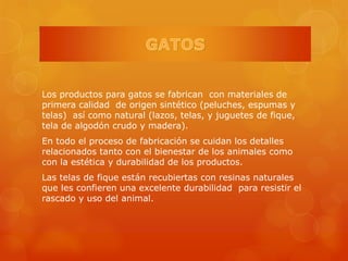 Los productos para gatos se fabrican con materiales de
primera calidad de origen sintético (peluches, espumas y
telas) así como natural (lazos, telas, y juguetes de fique,
tela de algodón crudo y madera).
En todo el proceso de fabricación se cuidan los detalles
relacionados tanto con el bienestar de los animales como
con la estética y durabilidad de los productos.
Las telas de fique están recubiertas con resinas naturales
que les confieren una excelente durabilidad para resistir el
rascado y uso del animal.
 