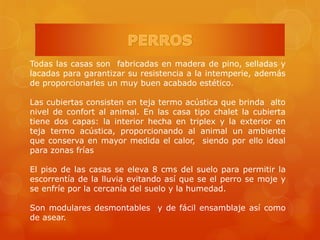 Todas las casas son fabricadas en madera de pino, selladas y
lacadas para garantizar su resistencia a la intemperie, además
de proporcionarles un muy buen acabado estético.
Las cubiertas consisten en teja termo acústica que brinda alto
nivel de confort al animal. En las casa tipo chalet la cubierta
tiene dos capas: la interior hecha en triplex y la exterior en
teja termo acústica, proporcionando al animal un ambiente
que conserva en mayor medida el calor, siendo por ello ideal
para zonas frías
El piso de las casas se eleva 8 cms del suelo para permitir la
escorrentía de la lluvia evitando así que se el perro se moje y
se enfríe por la cercanía del suelo y la humedad.
Son modulares desmontables y de fácil ensamblaje así como
de asear.
 