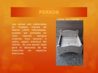 Las camas son elaboradas
en madera maciza de
Melina 100% reforestada,
pueden ser pintadas en
color natural, wengue
(marrón muy oscuro) o
cedro, según solicitud del
cliente. Es una opción ideal
para el descanso de las
mascotas en espacios
interiores.
CAMA SIN PINTAR
 