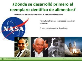 ¿Dónde se desarrolló primero el 
reemplazo científico de alimentos? 
En la Nasa – National Aeronautics & Space Administration 
Fórmula nutricional balanceada basada en 
proteínas. 
El más estricto control de calidad. 
 