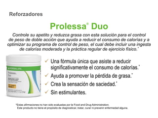 Prolessa® Duo 
Controle su apetito y reduzca grasa con esta solución para el control 
de peso de doble acción que ayuda a reducir el consumo de calorías y a 
optimizar su programa de control de peso, el cual debe incluir una ingesta 
de calorías moderada y la práctica regular de ejercicio físico.* 
 Una fórmula única que asiste a reducir 
significativamente el consumo de calorías.* 
 Ayuda a promover la pérdida de grasa.* 
 Crea la sensación de saciedad.* 
 Sin estimulantes. 
Reforzadores 
*Estas afirmaciones no han sido evaluadas por la Food and Drug Administration. 
Este producto no tiene el propósito de diagnosticar, tratar, curar ni prevenir enfermedad alguna. 
 