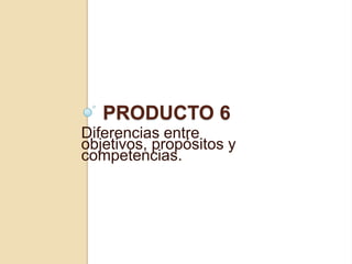Producto 6 Diferencias entre objetivos, propósitos y competencias. 