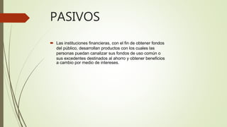 PASIVOS
 Las instituciones financieras, con el fin de obtener fondos
del público, desarrollan productos con los cuales las
personas puedan canalizar sus fondos de uso común o
sus excedentes destinados al ahorro y obtener beneficios
a cambio por medio de intereses.
 