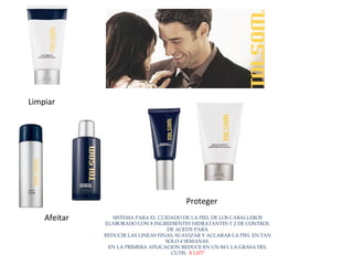 Limpiar  Afeitar  Proteger  SISTEMA PARA EL CUIDADO DE LA PIEL DE LOS CABALLEROS ELABORADO CON 8 INGREDIENTES HIDRATANTES Y 2 DE CONTROL DE ACEITE PARA REDUCIR LAS LINEAS FINAS, SUAVIZAR Y ACLARAR LA PIEL EN TAN SOLO 4 SEMANAS. EN LA PRIMERA APLICACION REDUCE EN UN 84% LA GRASA DEL CUTIS.  $ 1,077 