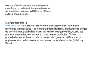 Nuestros Productos están formulados para cumplir con los más estrictos requerimientos para químicos orgánicos volátiles con el fin de evitar la contaminación. Granjas Orgánicas NUTRILITE™  es la marca líder mundial de suplementos vitamínicos, minerales y alimenticios-,  ésto es una posibilidad real, precisamente porque es la única marca global de vitaminas y minerales que cultiva, cosecha y procesa las plantas que usa como base de sus productos. Dichos procedimientos se llevan a cabo en sus cuatro granjas certificadas como orgánicas, dos de las cuales se encuentran en América Latina (México y Brasil). 