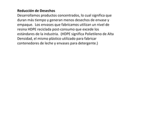Reducción de Desechos Desarrollamos productos concentrados, lo cual significa que duran más tiempo y generan menos desechos de envase y empaque.  Los envases que fabricamos utilizan un nivel de resina HDPE reciclada post-consumo que excede los estándares de la industria.  (HDPE significa Polietileno de Alta Densidad, el mismo plástico utilizado para fabricar contenedores de leche y envases para detergente.) 