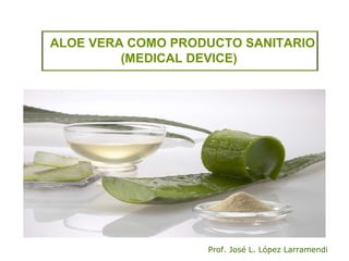 ALOE VERA COMO PRODUCTO SANITARIO
(MEDICAL DEVICE)
Prof. José L. López Larramendi
 