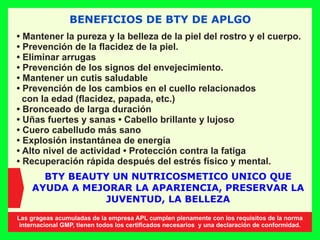 BENEFICIOS DE BTY DE APLGO
• Mantener la pureza y la belleza de la piel del rostro y el cuerpo.
• Prevención de la ﬂacidez de la piel.
• Eliminar arrugas
• Prevención de los signos del envejecimiento.
• Mantener un cutis saludable
• Prevención de los cambios en el cuello relacionados
con la edad (ﬂacidez, papada, etc.)
• Bronceado de larga duración
• Uñas fuertes y sanas • Cabello brillante y lujoso
• Cuero cabelludo más sano
• Explosión instantánea de energía
• Alto nivel de actividad • Protección contra la fatiga
• Recuperación rápida después del estrés físico y mental.
BTY BEAUTY UN NUTRICOSMETICO UNICO QUE
AYUDA A MEJORAR LA APARIENCIA, PRESERVAR LA
JUVENTUD, LA BELLEZA
Las grageas acumuladas de la empresa APL cumplen plenamente con los requisitos de la norma
internacional GMP, tienen todos los certiﬁcados necesarios y una declaración de conformidad.
 