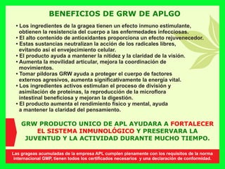 BENEFICIOS DE GRW DE APLGO
• Los ingredientes de la gragea tienen un efecto inmuno estimulante,
obtienen la resistencia del cuerpo a las enfermedades infecciosas.
• El alto contenido de antioxidantes proporciona un efecto rejuvenecedor.
• Estas sustancias neutralizan la acción de los radicales libres,
evitando así el envejecimiento celular.
• El producto ayuda a mantener la nitidez y la claridad de la visión.
• Aumenta la movilidad articular, mejora la coordinación de
movimientos.
• Tomar píldoras GRW ayuda a proteger el cuerpo de factores
externos agresivos, aumenta signiﬁcativamente la energía vital.
• Los ingredientes activos estimulan el proceso de división y
asimilación de proteínas, la reproducción de la microﬂora
intestinal beneﬁciosa y mejoran la digestión.
• El producto aumenta el rendimiento físico y mental, ayuda
a mantener la claridad del pensamiento.
GRW PRODUCTO UNICO DE APL AYUDARA A FORTALECER
EL SISTEMA INMUNOLÓGICO Y PRESERVARA LA
JUVENTUD Y LA ACTIVIDAD DURANTE MUCHO TIEMPO.
Las grageas acumuladas de la empresa APL cumplen plenamente con los requisitos de la norma
internacional GMP, tienen todos los certiﬁcados necesarios y una declaración de conformidad.
 