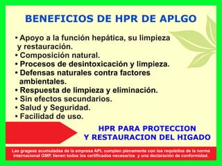 BENEFICIOS DE HPR DE APLGO
• Apoyo a la función hepática, su limpieza
y restauración.
• Composición natural.
• Procesos de desintoxicación y limpieza.
• Defensas naturales contra factores
ambientales.
• Respuesta de limpieza y eliminación.
• Sin efectos secundarios.
• Salud y Seguridad.
• Facilidad de uso.
HPR PARA PROTECCION
Y RESTAURACION DEL HIGADO
Las grageas acumuladas de la empresa APL cumplen plenamente con los requisitos de la norma
internacional GMP, tienen todos los certiﬁcados necesarios y una declaración de conformidad.
 