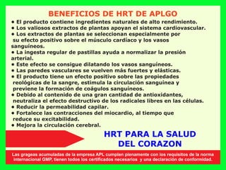 BENEFICIOS DE HRT DE APLGO
• El producto contiene ingredientes naturales de alto rendimiento.
• Los valiosos extractos de plantas apoyan el sistema cardiovascular.
• Los extractos de plantas se seleccionan especialmente por
su efecto positivo sobre el músculo cardíaco y los vasos
sanguíneos.
• La ingesta regular de pastillas ayuda a normalizar la presión
arterial.
• Este efecto se consigue dilatando los vasos sanguíneos.
• Las paredes vasculares se vuelven más fuertes y elásticas.
• El producto tiene un efecto positivo sobre las propiedades
reológicas de la sangre, estimula la circulación sanguínea y
previene la formación de coágulos sanguíneos.
• Debido al contenido de una gran cantidad de antioxidantes,
neutraliza el efecto destructivo de los radicales libres en las células.
• Reducir la permeabilidad capilar.
• Fortalece las contracciones del miocardio, al tiempo que
reduce su excitabilidad.
• Mejora la circulación cerebral.
HRT PARA LA SALUD
DEL CORAZON
Las grageas acumuladas de la empresa APL cumplen plenamente con los requisitos de la norma
internacional GMP, tienen todos los certiﬁcados necesarios y una declaración de conformidad.
 