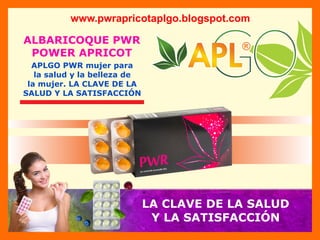 ®
®
®
®
ALBARICOQUE PWR
POWER APRICOT
www.pwrapricotaplgo.blogspot.com
APLGO PWR mujer para
la salud y la belleza de
la mujer. LA CLAVE DE LA
SALUD Y LA SATISFACCIÓN
LA CLAVE DE LA SALUD
Y LA SATISFACCIÓN
 