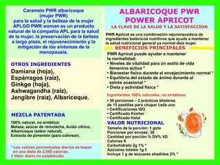 VALOR NUTRICIONAL
OTROS INGREDIENTES
MEZCLA PATENTADA
LA CLAVE DE LA SALUD Y LA SATISFACCION
PWR Apricot es una combinación rejuvenecedora de
ingredientes botánicos nutritivos que ayuda a mantener
la salud nutricional general ya normal dela mujer.
• 30 porciones – 2 prácticos blísteres
de 15 pastillas para chupar cada uno
• Certiﬁcaciones ISO
• Certiﬁcado Kosher
• Certiﬁcado Halal
Tamaño de la porción: 1 gota
Porciones por envase: 30
Cantidad por porción:% DV% VD
Calorías 6
Carbohidrato 2g 1% *
Azúcares totales 1g †
Incluye 1 g de azúcares añadidos 2% *
Damiana (hoja),
Espárragos (raíz),
Ginkgo (hoja),
Ashwagandha (raíz),
Jengibre (raíz), Albaricoque.
100% natural, no sintético:
Melaza, azúcar de remolacha, Acido cítrico,
Albaricoque (sabor natural),
Extracto de pimentón (para colorear).
* Los valores porcentuales diarios se basan
en una dieta de 2,000 calorías.
† Valor diario no establecido.
PWR Apricot puede ayudar a mantener
la normalidad:
• Niveles de vitalidad para un estilo de vida
femenino activo *
• Bienestar físico durante el envejecimiento normal *
• Equilibrio del estado de ánimo durante el
estrés ocasional *
• Dieta y actividad física *
Ingredientes 100% naturales, no sintéticos
ALBARICOQUE PWR
POWER APRICOT
BENEFICIOS PRINCIPALES
Caramelo PWR albaricoque
(mujer PWR)
para la salud y la belleza de la mujer
APLGO PWR woman es un producto
natural de la compañía APL para la salud
de la mujer, la preservación de la belleza
a largo plazo, el rejuvenecimiento y la
mitigación de los síntomas de la
menopausia.
 