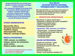 RLX RELAX
ACTIVAR MENTAL NATURAL
TRANQUILIDAD Y RELAJACIÓN
VALOR NUTRICIONAL
OTROS INGREDIENTES
MEZCLA PATENTADA
* Los valores porcentuales diarios se basan
en una dieta de 2,000 calorías.
† Valor diario no establecido.
RLX está infundido con una fórmula para apoyar la
capacidad de su cuerpo para lograr la relajación
y la calma mental durante todo el día y durante
una noche de feliz descanso.
Gragea APLGO RLX acumulada para
apoyar el sistema nervioso y proteger
contra el estrés.
APL presenta la gragea acumulada RLX,
un producto eﬁcaz diseñado para
superar cualquier sobrecarga
nerviosa y proporcionar la gama
completa de vitaminas y minerales
necesarios para el funcionamiento
normal del sistema nervioso.
Manzanilla (ﬂor),
Ginseng siberiano (raíz),
Pasiﬂora (hoja),
Ashwagandha (raíz),
Plátano, Lechuga (hoja).
100% natural, no sintético:
melaza, azúcar de remolacha,
ácido cítrico,
Plátano (sabor natural).
RLX ofrece un apoyo natural para:
• Relajación y patrones de sueño saludables *
• Respuesta al estrés diario *
• Calma y relajación mental *
• El bienestar emocional*
Tamaño de la porción: 1 gota
Porciones por envase: 30
Cantidad por porción:% DV% VD
Calorías 6
Carbohidrato 2g 1% *
Azúcares totales 1g †
Incluye 1 g de azúcares añadidos 2% *
• 30 porciones – 2 prácticos blísteres
de 15 pastillas para chupar cada uno
• Certiﬁcaciones ISO
• Certiﬁcado Kosher
• Certiﬁcado Halal
Ingredientes 100% naturales, no sintéticos
BENEFICIOS PRINCIPALES
 