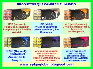 ICE (hielo):
Ayuda al Estómago,
Alivia la Acidez y Las
Dolencias.
MLS (MultiSpectrum):
Complejo Antiparasitario.
Ayuda a la
Salud Digestiva.
NRM (Normal):
Controla el
Azúcar en la
Sangre.
APLGO PWR HOMBRE
para la Salud Intima
de los Hombres.
PODER Y VITALIDAD PARA
HOMBRES ACTIVOS.
APLGO PWR MUJER
para la Salud y la
Belleza de la Mujer.
LA CLAVE DE LA SALUD
Y LA SATISFACCIÓN
HRT (corazón):
Regula la Circulación
Sanguínea y La Presión
Arterial.
PRODUCTOS QUE CAMBIAN EL MUNDO
www.aplgoglobal.blogspot.com
 