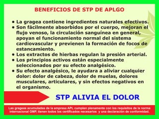 BENEFICIOS DE STP DE APLGO
• La gragea contiene ingredientes naturales efectivos.
• Son fácilmente absorbidos por el cuerpo, mejoran el
ﬂujo venoso, la circulación sanguínea en general,
apoyan el funcionamiento normal del sistema
cardiovascular y previenen la formación de focos de
estancamiento.
• Los extractos de hierbas regulan la presión arterial.
• Los principios activos están especialmente
seleccionados por su efecto analgésico.
• Su efecto analgésico, le ayudara a aliviar cualquier
dolor: dolor de cabeza, dolor de muelas, dolores
musculares, articulares, y sin efectos negativos en
el organismo.
STP ALIVIA EL DOLOR
Las grageas acumuladas de la empresa APL cumplen plenamente con los requisitos de la norma
internacional GMP, tienen todos los certiﬁcados necesarios y una declaración de conformidad.
 
