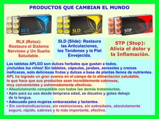 Las tabletas APLGO son dulces herbales que gustan a todos,
¡incluidos los niños! Sin tabletas, cápsulas, jarabes, aerosoles y cremas
ineﬁcaces, solo deliciosas frutas y dulces a base de plantas llenos de nutrientes.
APL ha logrado un gran avance en el campo de la alimentación saludable,
lo que hace que sus productos sean increíblemente sabrosos,
muy convenientes y extremadamente efectivos.
• Absolutamente compatible con todos los demás tratamientos.
• Apto para su uso desde temprana edad, se disuelve y gotea debajo
de la lengua.
• Adecuado para mujeres embarazadas y lactantes.
• Sin contraindicaciones, sin restricciones, sin sobredosis, absolutamente
seguro, rápido, sabroso y lo más importante, efectivo.
RLX (Relax):
Restaura el Sistema
Nervioso y Un Sueño
Saludable.
SLD (Slide): Restaura
las Articulaciones,
los Tendones y la Piel
Envejecida.
STP (Stop):
Alivia el dolor y
la Inﬂamación.
PRODUCTOS QUE CAMBIAN EL MUNDO
 