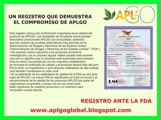 Este regsitro marca una conﬁrmación importante de la calidad del
producto de APLGO. Los residentes de Occidente ahora pueden
disfrutarlos productosde APLGO con tranquilidad, sabiendo
que han pasado las pruebas sistemáticas más estrictas de la
Administración de Drogas y Alimentos de los Estados Unidos
("Administración de Drogas y Alimentos de los Estados Unidos" -"FDA").
• Se imponen varios requisitos a los productos durante la
investigación y es un proceso regular. Haber pasado este examen
una vez no signiﬁca que su producto esté autorizado para siempre.
Ante la menor inconsistencia con los requisitos establecidos,
se revocará el certiﬁcado de calidad y el producto deberá salir del país.
Por lo tanto, es importanten o solo alcanzar estándares de alta calidad,
sino también mantenerse en este nivel.
• El cumplimiento de los estándares de calidad de la FDA es otro gran
logro de APLGO. La marca FDA es signiﬁcativa en todo el mundo y el
reconocimiento de la calidad de los productos APLGO por parte de
organizacion es grandes y serias nos da una razón para
estar orgullosos de nuestros productos y un incentivo para
conquistar nuevas alturas.
REGISTRO ANTE LA FDA
UN REGISTRO QUE DEMUESTRA
EL COMPROMISO DE APLGO
®
®
®
®
www.aplgoglobal.blogspot.com
 