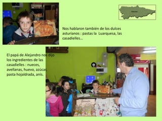 Nos hablaron también de los dulces
asturianos : pastas la Luarquesa, las
casadielles…
El papá de Alejandro nos dijo
los ingredientes de las
casadielles : nueces,
avellanas, huevo, azúcar,
pasta hojaldrada, anís.
 