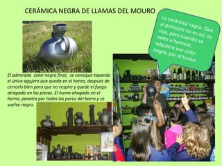 CERÁMICA NEGRA DE LLAMAS DEL MOURO
El admirado color negro final, se consigue tapando
el único agujero que queda en el horno, después de
cerrarlo bien para que no respire y quede el fuego
atrapado en las piezas. El humo ahogado en el
horno, penetra por todos los poros del barro y se
vuelve negro.
 