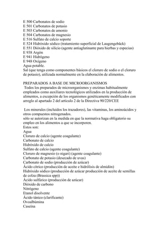 E 500 Carbonatos de sodio
E 501 Carbonatos de potasio
E 503 Carbonatos de amonio
E 504 Carbonatos de magnesio
E 516 Sulfato de calcio soporte
E 524 Hidróxido sódico (tratamiento superficial de Laugengebäck)
E 551 Dióxido de silicio (agente antiaglutinante para hierbas y especias)
E 938 Argón
E 941 Hidrógeno
E 948 Oxígeno
Agua potable.
Sal (que tenga como componentes básicos el cloruro de sodio o el cloruro
de potasio), utilizada normalmente en la elaboración de alimentos.

PREPARADOS A BASE DE MICROORGANISMOS
 Todos los preparados de microorganismos y enzimas habitualmente
empleados como auxiliares tecnológicos utilizados en la producción de
alimentos, a excepción de los organismos genéticamente modificados con
arreglo al apartado 2 del artículo 2 de la Directiva 90/220/CEE

 Los minerales (incluidos los trazadores), las vitaminas, los aminoácidos y
otros compuestos nitrogenados.
sólo se autorizan en la medida en que la normativa haga obligatorio su
empleo en los alimentos a que se incorporen.
Estos son:
Agua
Cloruro de calcio (agente coagulante)
Carbonato de calcio
Hidróxido de calcio
Sulfato de calcio (agente coagulante)
Cloruro de magnesio (o nigari) (agente coagulante)
Carbonato de potasio (desecado de uvas)
Carbonato de sodio (producción de azúcar)
Ácido cítrico (producción de aceite e hidrólisis de almidón)
Hidróxido sódico (producción de azúcar producción de aceite de semillas
de colza (Brassica spp))
Ácido sulfúrico (producción de azúcar)
Dióxido de carbono
Nitrógeno
Etanol disolvente
Ácido tánico (clarificante)
Ovoalbúmina
Caseína
 