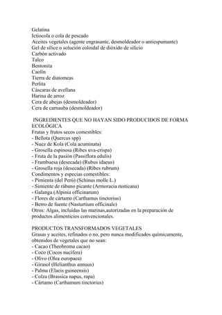 Gelatina
Ictiocola o cola de pescado
Aceites vegetales (agente engrasante, desmoldeador o antiespumante)
Gel de sílice o solución coloidal de dióxido de silicio
Carbón activado
Talco
Bentonita
Caolín
Tierra de diatomeas
Perlita
Cáscaras de avellana
Harina de arroz
Cera de abejas (desmoldeador)
Cera de carnauba (desmoldeador)

 INGREDIENTES QUE NO HAYAN SIDO PRODUCIDOS DE FORMA
ECOLÓGICA
Frutas y frutos secos comestibles:
- Bellota (Quercus spp)
- Nuez de Kola (Cola acuminata)
- Grosella espinosa (Ribes uva-crispa)
- Fruta de la pasión (Passiflora edulis)
- Frambuesa (desecada) (Rubus idaeus)
- Grosella roja (desecada) (Ribes rubrum)
Condimentos y especias comestibles:
- Pimienta (del Perú) (Schinus molle L.)
- Simiente de rábano picante (Armoracia rusticana)
- Galanga (Alpinia officinarum)
- Flores de cártamo (Carthamus tinctorius)
- Berro de fuente (Nasturtium officinale)
Otros: Algas, incluídas las marinas,autorizadas en la preparación de
productos alimenticios convencionales.

PRODUCTOS TRANSFORMADOS VEGETALES
Grasas y aceites, refinados o no, pero nunca modificados químicamente,
obtenidos de vegetales que no sean:
- Cacao (Theobroma cacao)
- Coco (Cocos nucífera)
- Olivo (Olea europaea)
- Girasol (Helianthus annuus)
- Palma (Elaeis guineensis)
- Colza (Brassica napus, rapa)
- Cártamo (Carthamum tinctorius)
 