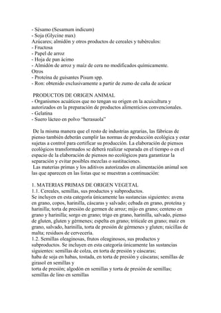 - Sésamo (Sesamum indicum)
- Soja (Glycine max)
Azúcares; almidón y otros productos de cereales y tubérculos:
- Fructosa
- Papel de arroz
- Hoja de pan ácimo
- Almidón de arroz y maíz de cera no modificados químicamente.
Otros
- Proteína de guisantes Pisum spp.
- Ron: obtenido exclusivamente a partir de zumo de caña de azúcar

 PRODUCTOS DE ORIGEN ANIMAL
- Organismos acuáticos que no tengan su origen en la acuicultura y
autorizados en la preparación de productos alimenticios convencionales.
- Gelatina
- Suero lácteo en polvo “herasuola”

 De la misma manera que el resto de industrias agrarias, las fábricas de
pienso también deberán cumplir las normas de producción ecológica y estar
sujetas a control para certificar su producción. La elaboración de piensos
ecológicos transformados se deberá realizar separada en el tiempo o en el
espacio de la elaboración de piensos no ecológicos para garantizar la
separación y evitar posibles mezclas o sustituciones.
 Las materias primas y los aditivos autorizados en alimentación animal son
las que aparecen en las listas que se muestran a continuación:

1. MATERIAS PRIMAS DE ORIGEN VEGETAL
1.1. Cereales, semillas, sus productos y subproductos.
Se incluyen en esta categoría únicamente las sustancias siguientes: avena
en grano, copos, harinilla, cáscaras y salvado; cebada en grano, proteína y
harinilla; torta de presión de germen de arroz; mijo en grano; centeno en
grano y harinilla; sorgo en grano; trigo en grano, harinilla, salvado, pienso
de gluten, gluten y gérmenes; espelta en grano; triticale en grano; maíz en
grano, salvado, harinilla, torta de presión de gérmenes y gluten; raicillas de
malta; residuos de cervecería.
1.2. Semillas oleaginosas, frutos oleaginosos, sus productos y
subproductos. Se incluyen en esta categoría únicamente las sustancias
siguientes: semillas de colza, en torta de presión y cáscaras;
haba de soja en habas, tostada, en torta de presión y cáscaras; semillas de
girasol en semillas y
torta de presión; algodón en semillas y torta de presión de semillas;
semillas de lino en semillas
 