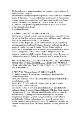 2.2. Pescados, otros animales marinos, sus productos y subproductos. Se
incluyen en esta categoría
únicamente las sustancias siguientes: pescado, aceite de pescado y aceite de
hígado de bacalao no refinado; autolisatos, hidrolisatos y proteolisatos de
pescado, moluscos o crustáceos obtenidos por vía enzimática, en forma
soluble o no soluble, únicamente para las crías; harina de pescado.
2.3. Huevos y ovoproductos para la alimentación de las aves de corral,
preferentemente obtenidos en
la propia explotación.

3. MATERIAS PRIMAS DE ORIGEN MINERAL
Se incluyen en esta categoría únicamente las sustancias siguientes: Sodio:
sal marina sin refinar, sal gema bruta de mina, sulfato de sodio, carbonato
de sodio, bicarbonato de sodio, cloruro de sodio.
Potasio: cloruro de potasio. Calcio: Lithotamnium y maerl, conchas de
animales acuáticos (incluidos los huesos de sepia), carbonato de calcio,
lactato de calcio, gluconato de calcio. Fósforo: fosfato bicálcico
defluorado, fosfato monocálcico defluorado, fosfato monosódico, fosfato
cálcico y magnésico, fosfato cálcico y sódico. Magnesio: óxido de
magnesio (magnesio anhidro), sulfato de magnesio, cloruro de magnesio,
carbonato de magnesio, fosfato de magnesio. Azufre: sulfato de sodio.

ADITIVOS PARA LA ALIMENTACIÓN ANIMAL, DETERMINADOS
PRODUCTOS UTILIZADOS EN LA ALIMENTACIÓN ANIMAL Y
AUXILIARES TECNOLÓGICOS UTILIZADOS EN LOS ALIMENTOS
PARA ANIMALES

1. ADITIVOS PARA ANIMAL LA ALIMENTACIÓN
1.1. Oligoelementos. Se incluyen en esta categoría únicamente las
sustancias siguientes:
E1 Hierro: carbonato ferroso (II), sulfato ferroso (II)monohidratado y/o
heptahidratado, óxido
férrico (III). E2 Yodo: yodato de calcio anhidro, yodato de calcio
hexahidratado, yoduro de sodio.
E3 Cobalto: sulfato de cobalto (II)monohidratado y/o heptahidratado,
carbonato básico de cobalto (II)monohidratado. E4 Cobre: óxido cúprico
(II), carbonato de cobre (II)básico monohidratado, sulfato de cobre (II)
pentahidratado. E5 Manganeso: carbonato manganoso (II), óxido
manganoso y mangánico, sulfato manganoso (II)monohidratado y/o
tetrahidratado. E6 Zinc: carbonato de zinc, óxido de zinc, sulfato
de zinc monohidratado y/o heptahidratado. E7 Molibdeno: molibdato de
amonio, molibdato de sodio. E8 Selenio: seleniato de sodio, selenito de
sodio.
 