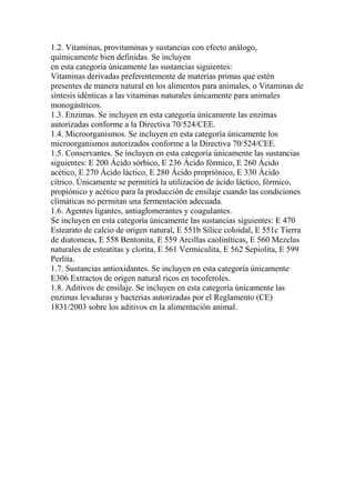 1.2. Vitaminas, provitaminas y sustancias con efecto análogo,
químicamente bien definidas. Se incluyen
en esta categoría únicamente las sustancias siguientes:
Vitaminas derivadas preferentemente de materias primas que estén
presentes de manera natural en los alimentos para animales, o Vitaminas de
síntesis idénticas a las vitaminas naturales únicamente para animales
monogástricos.
1.3. Enzimas. Se incluyen en esta categoría únicamente las enzimas
autorizadas conforme a la Directiva 70/524/CEE.
1.4. Microorganismos. Se incluyen en esta categoría únicamente los
microorganismos autorizados conforme a la Directiva 70/524/CEE.
1.5. Conservantes. Se incluyen en esta categoría únicamente las sustancias
siguientes: E 200 Ácido sórbico, E 236 Ácido fórmico, E 260 Ácido
acético, E 270 Ácido láctico, E 280 Ácido propriónico, E 330 Ácido
cítrico. Únicamente se permitirá la utilización de ácido láctico, fórmico,
propiónico y acético para la producción de ensilaje cuando las condiciones
climáticas no permitan una fermentación adecuada.
1.6. Agentes ligantes, antiaglomerantes y coagulantes.
Se incluyen en esta categoría únicamente las sustancias siguientes: E 470
Estearato de calcio de origen natural, E 551b Sílice coloidal, E 551c Tierra
de diatomeas, E 558 Bentonita, E 559 Arcillas caoliníticas, E 560 Mezclas
naturales de esteatitas y clorita, E 561 Vermiculita, E 562 Sepiolita, E 599
Perlita.
1.7. Sustancias antioxidantes. Se incluyen en esta categoría únicamente
E306 Extractos de origen natural ricos en tocoferoles.
1.8. Aditivos de ensilaje. Se incluyen en esta categoría únicamente las
enzimas levaduras y bacterias autorizadas por el Reglamento (CE)
1831/2003 sobre los aditivos en la alimentación animal.
 