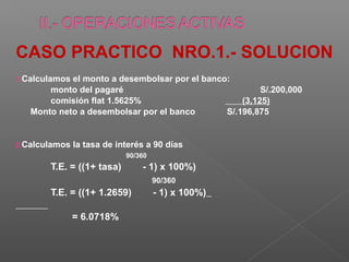 CASO PRACTICO NRO.1.- SOLUCION
1.Calculamosel monto a desembolsar por el banco:
       monto del pagaré                                 S/.200,000
       comisión flat 1.5625%                       (3,125)
   Monto neto a desembolsar por el banco       S/.196,875


2.Calculamos   la tasa de interés a 90 días
                            90/360
       T.E. = ((1+ tasa)        - 1) x 100%)
                                     90/360
       T.E. = ((1+ 1.2659)           - 1) x 100%)

               = 6.0718%
 