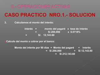 CASO PRACTICO NRO.1.- SOLUCION
3.      Calculamos el monto del interés:

                   interés =      monto del pagaré x tasa de interés
                           =         S/.200,000    x 6.0718%
                    =        S/. 12,143.60

4.Calculo   del monto a cobrar por el banco:

        Monto del interés por 90 días = Monto del pagaré    + interés
                                  = S/.200,000          +   S/.12,143.60
                                         = S/.212,143.60
 
