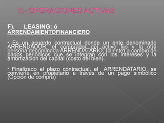 F).   LEASING: ó
ARRENDAMIENTOFINANCIERO
• Es un acuerdo contractual donde un ente denominado
ARRENDADOR, el comprador del activo fijo y la otra
persona denominada ARRENDATARIO, (cliente) a cambio de
pagos periódicos que se integran con los intereses y la
amortización del capital (costo del bien).
• Finalizado el plazo contractual, el ARRENDATARIO, se
convierte en propietario a través de un pago simbólico
(Opción de compra)
 