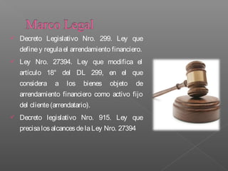    Decreto Legislativo Nro. 299. Ley que
    define y regula el arrendamiento financiero.
   Ley Nro. 27394. Ley que modifica el
    artículo 18° del DL 299, en el que
    considera    a   los    bienes   objeto   de
    arrendamiento financiero como activo fijo
    del cliente (arrendatario).
   Decreto legislativo Nro. 915. Ley que
    precisa los alcances de la Ley Nro. 27394
 