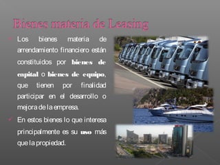    Los    bienes       materia   de
    arrendamiento financiero están
    constituidos por bienes de
    capital o bienes de equipo,
    que   tienen    por     finalidad
    participar en el desarrollo o
    mejora de la empresa.
   En estos bienes lo que interesa
    principalmente es su uso más
    que la propiedad.
 