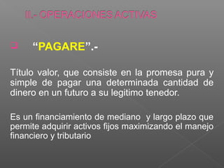     “PAGARE”.-

Título valor, que consiste en la promesa pura y
simple de pagar una determinada cantidad de
dinero en un futuro a su legitimo tenedor.

Es un financiamiento de mediano y largo plazo que
permite adquirir activos fijos maximizando el manejo
financiero y tributario
 