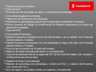 1. Requisitos para la evaluación
 Carta solicitud
 Proforma del bien solicitado con sello y Visto Bueno de la empresa.
2. Documentos legales de la empresa
 Testimonio de Constitución de la Empresa.
 Poderes de los representantes para firmar contratos de Arrendamiento Financiero.
 Ultimo Aumento de Capital y/o Modificación de Estatutos (adecuación a la nueva ley
  general de sociedades).
 Copia del RUC.
3. Documentos Financieros
 Estados Financieros Auditados de los dos últimos años, o en su defecto, con firmas del
  Gerente General y Contador.
 Estados Financieros de situación con una antigüedad no mayor a 90 días, con firmas del
  Gerente General y Contador.
 Flujo de caja proyectado por el plazo del contrato.
 Relación de ventas mensuales del anterior y el presente año.
 Copia de las declaraciones de los pagos del IGV de los 3 últimos meses y del Impuesto a
  la Renta de los dos últimos años.
4. Reseña informativa de la empresa
 Relación de accionistas (con porcentajes y número de D.N.I.) y relación de Directores
  (con número de D.N.I.).
 Giro del negocio, principales clientes, proveedores y competidores.
 