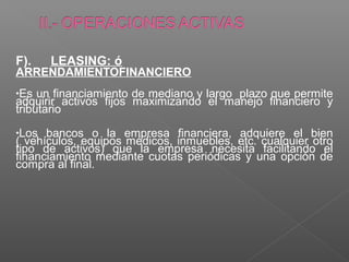 F).    LEASING: ó
ARRENDAMIENTOFINANCIERO
•Es  un financiamiento de mediano y largo plazo que permite
adquirir activos fijos maximizando el manejo financiero y
tributario
•Los  bancos o la empresa financiera, adquiere el bien
( vehículos, equipos médicos, inmuebles, etc. cualquier otro
tipo de activos) que la empresa necesita facilitando el
financiamiento mediante cuotas periódicas y una opción de
compra al final.
 