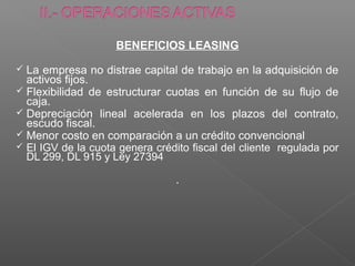 BENEFICIOS LEASING

 La empresa no distrae capital de trabajo en la adquisición de
  activos fijos.
 Flexibilidad de estructurar cuotas en función de su flujo de
  caja.
 Depreciación lineal acelerada en los plazos del contrato,
  escudo fiscal.
 Menor costo en comparación a un crédito convencional
 El IGV de la cuota genera crédito fiscal del cliente regulada por
  DL 299, DL 915 y Ley 27394

                                 .
 