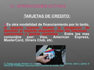 .TARJETAS DE CREDITO:

Es otra modalidad de financiamiento por lo tanto,
el usuario supone asumir la obligación de
devolver el importe dispuesto mas los intereses ,
comisiones y gastos pactados.       Entre los mas
conocidos     son:   Visa,    American    Express,
MasterCard, Diners Club, etc.




(*) Trabajo grupal: Realizar un cuadro comparativo de requisitos, formas, tasas y gastos al
menos de 3 entidades bancarias sobre una linea de credito. TEA
 