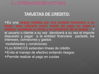 .
            TARJETAS DE CREDITO:

Es    una tarjeta emitida por una entidad financiera a su
titular, para utilizarla como medio de pago en soles o
dólares, mediante su firma y la exhibición de la tarjeta. Y
el usuario o cliente a su vez devolverà a su vez el importe
dispuesto y pagar a la entidad financiera pactada, los
intereses, comisiones y gastos
 modalidades y condiciones:
Los BANCOS extienden líneas de crédito
Evita el manejo de efectivo evitando riesgos.
Permite realizar el pago en cuotas
 