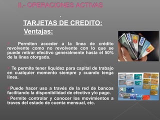 .
       TARJETAS DE CREDITO:
       Ventajas:
     Permiten acceder a la línea de crédito
revolvente como no revolvente con lo que se
puede retirar efectivo generalmente hasta el 50%
de la línea otorgada.

  Te permite tener liquidez para capital de trabajo
en cualquier momento siempre y cuando tenga
línea.

Puede    hacer uso a través de la red de bancos
facilitando la disponibilidad de efectivo y/o pago.
Permite controlar y conocer los movimientos a
traves del estado de cuenta mensual, etc.
 