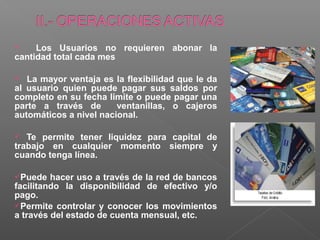     Los Usuarios no requieren abonar la
cantidad total cada mes

  La mayor ventaja es la flexibilidad que le da
al usuario quien puede pagar sus saldos por
completo en su fecha limite o puede pagar una
parte a través de       ventanillas, o cajeros
automáticos a nivel nacional.

  Te permite tener liquidez para capital de
trabajo en cualquier momento siempre y
cuando tenga línea.

Puede   hacer uso a través de la red de bancos
facilitando la disponibilidad de efectivo y/o
pago.
Permite controlar y conocer los movimientos
a través del estado de cuenta mensual, etc.
 